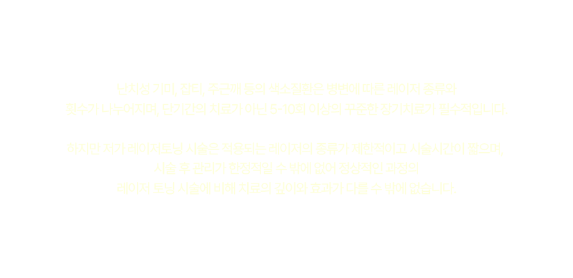 색소질환은 병변에 따른 레이저 종류와 횟수가 나누어지며, 단기간의 치료가 아닌 5-10회 이상의 꾸준한 장기치료가 필수적입니다.